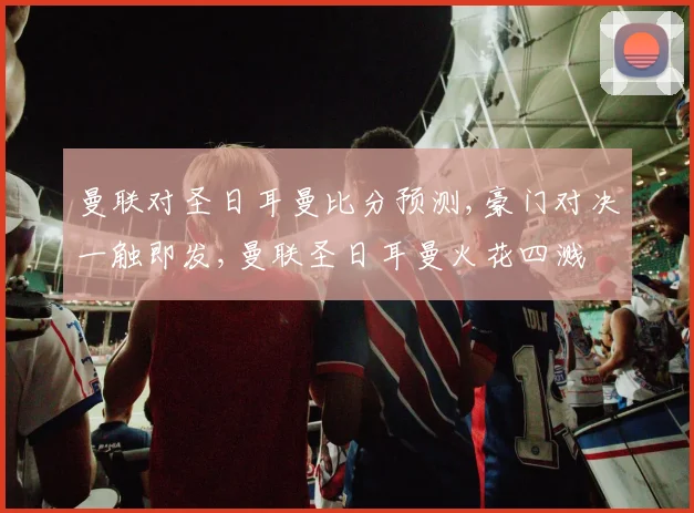 曼联对圣日耳曼比分预测,豪门对决一触即发,曼联圣日耳曼火花四溅